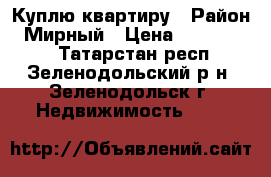 Куплю квартиру › Район ­ Мирный › Цена ­ 1 000 000 - Татарстан респ., Зеленодольский р-н, Зеленодольск г. Недвижимость »    